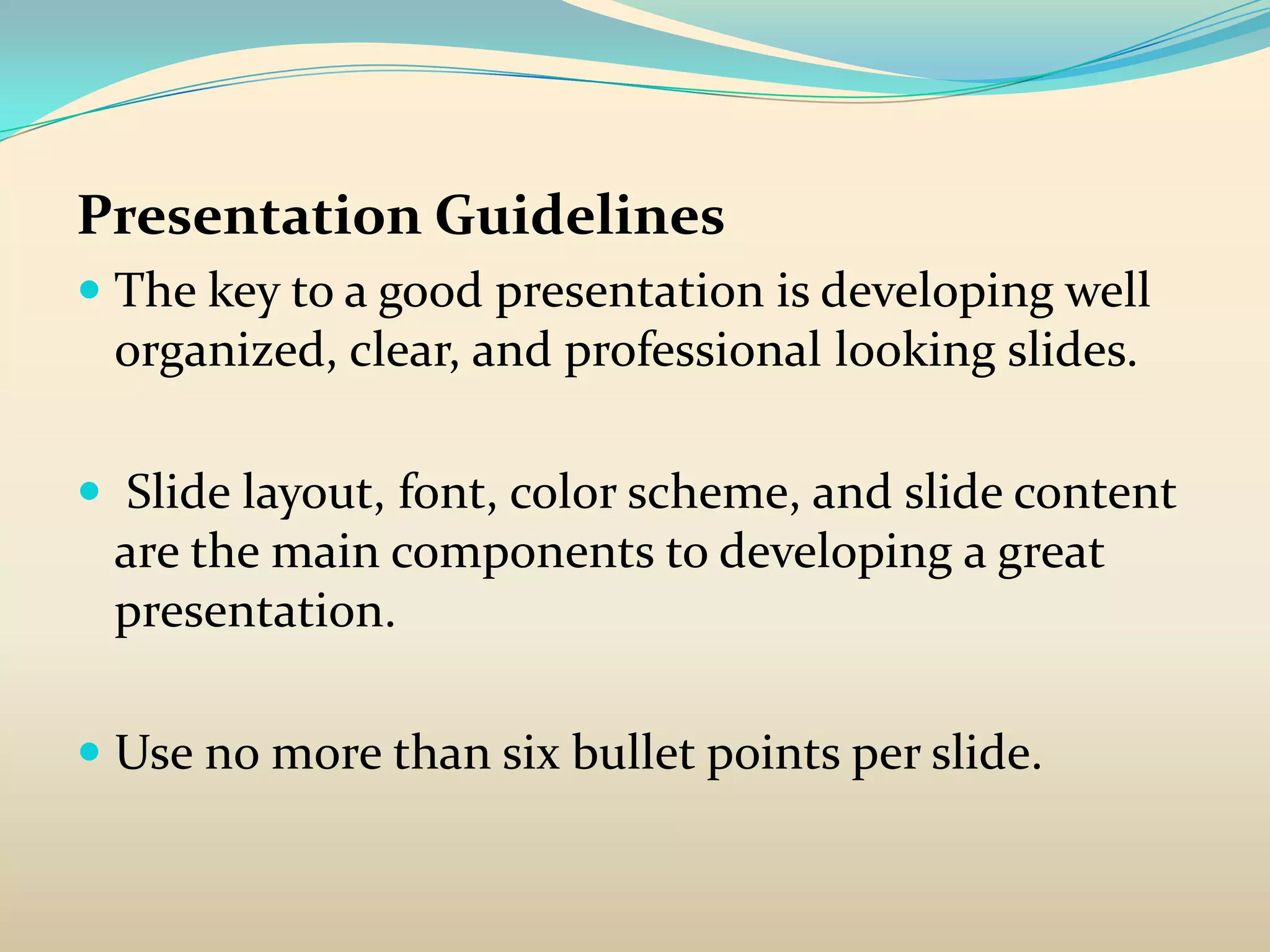 Presentation Guidelines
 The key to a good presentation is developing well
  organized, clear, and professional looking slides.

 Slide layout, font, color scheme, and slide content
 are the main components to developing a great
 presentation.

 Use no more than six bullet points per slide.
 