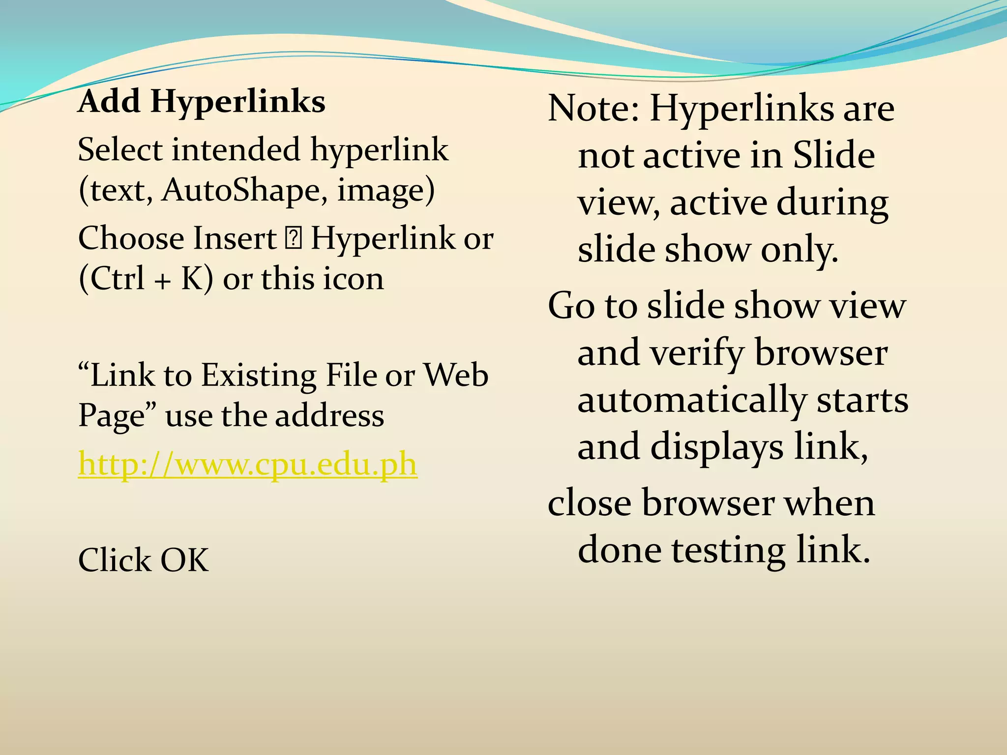 Add Hyperlinks                   Note: Hyperlinks are
Select intended hyperlink          not active in Slide
(text, AutoShape, image)           view, active during
Choose Insert    Hyperlink or     slide show only.
(Ctrl + K) or this icon
                                 Go to slide show view
                                   and verify browser
“Link to Existing File or Web
Page” use the address              automatically starts
http://www.cpu.edu.ph              and displays link,
                                 close browser when
Click OK                           done testing link.
 