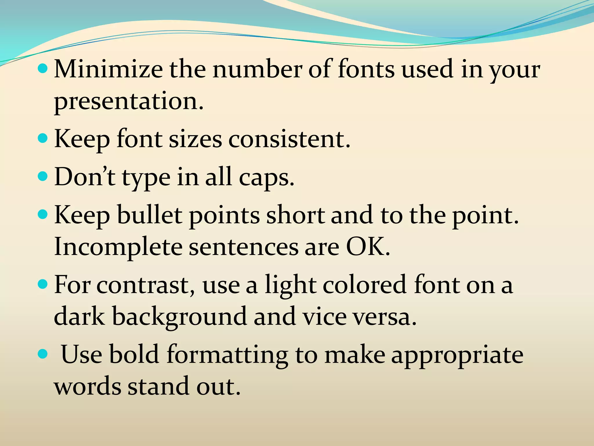  Minimize the number of fonts used in your
  presentation.
 Keep font sizes consistent.
 Don’t type in all caps.
 Keep bullet points short and to the point.
  Incomplete sentences are OK.
 For contrast, use a light colored font on a
  dark background and vice versa.
 Use bold formatting to make appropriate
  words stand out.
 