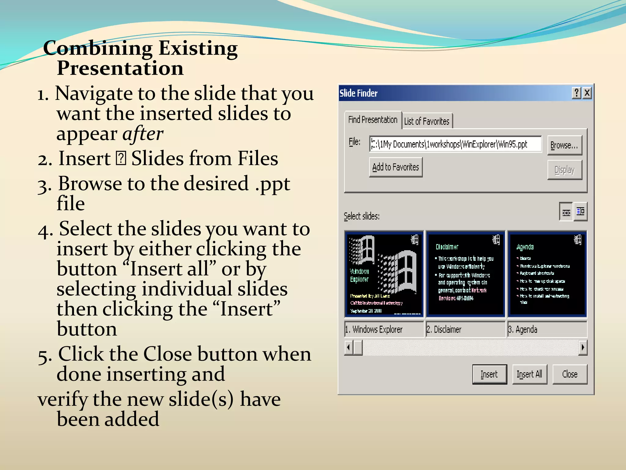 Combining Existing
   Presentation
1. Navigate to the slide that you
   want the inserted slides to
   appear after
2. Insert  Slides from Files
3. Browse to the desired .ppt
   file
4. Select the slides you want to
   insert by either clicking the
   button “Insert all” or by
   selecting individual slides
   then clicking the “Insert”
   button
5. Click the Close button when
   done inserting and
verify the new slide(s) have
   been added
 