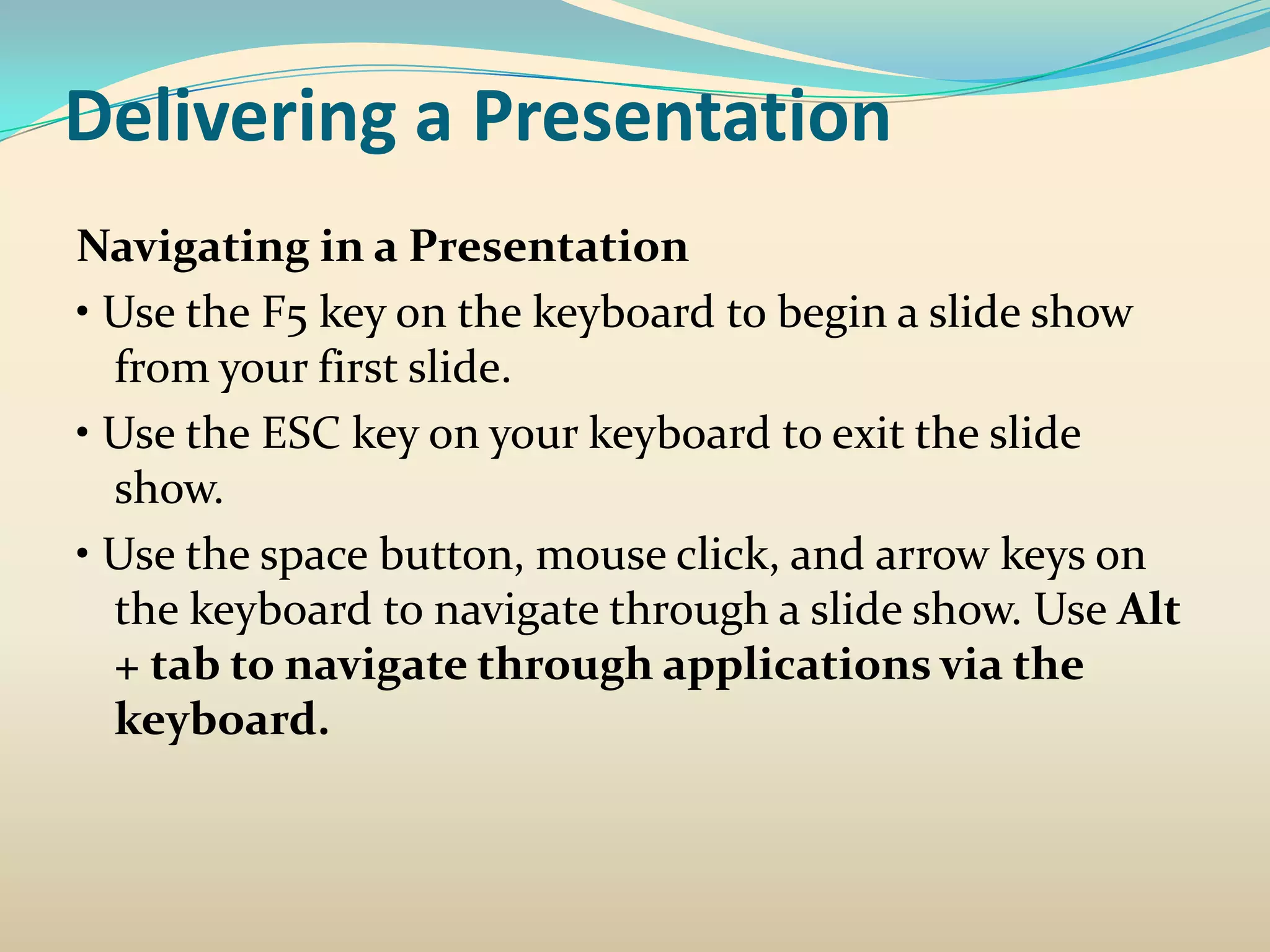 Delivering a Presentation
Navigating in a Presentation
• Use the F5 key on the keyboard to begin a slide show
  from your first slide.
• Use the ESC key on your keyboard to exit the slide
  show.
• Use the space button, mouse click, and arrow keys on
  the keyboard to navigate through a slide show. Use Alt
  + tab to navigate through applications via the
  keyboard.
 