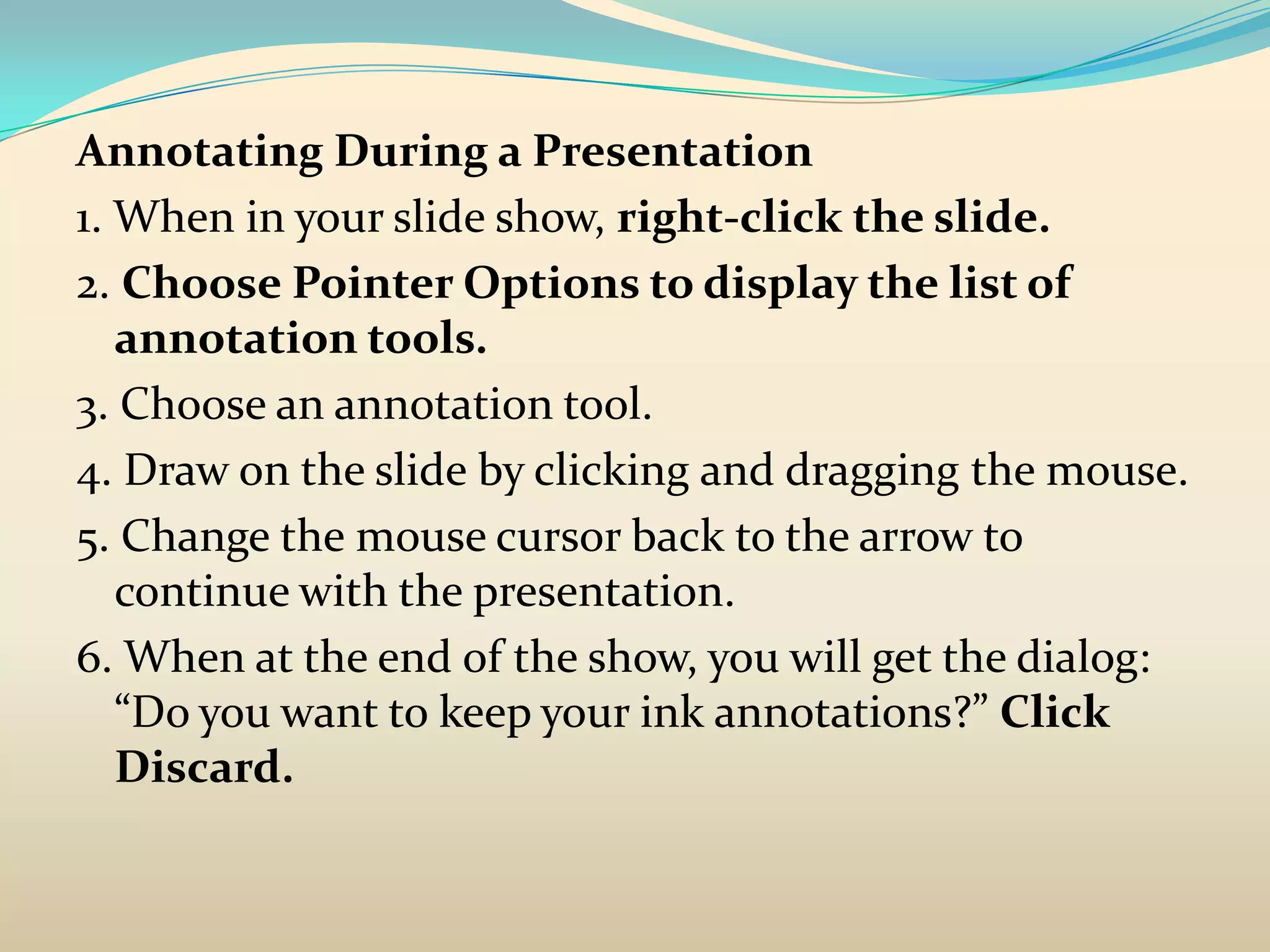Annotating During a Presentation
1. When in your slide show, right-click the slide.
2. Choose Pointer Options to display the list of
   annotation tools.
3. Choose an annotation tool.
4. Draw on the slide by clicking and dragging the mouse.
5. Change the mouse cursor back to the arrow to
   continue with the presentation.
6. When at the end of the show, you will get the dialog:
   “Do you want to keep your ink annotations?” Click
   Discard.
 