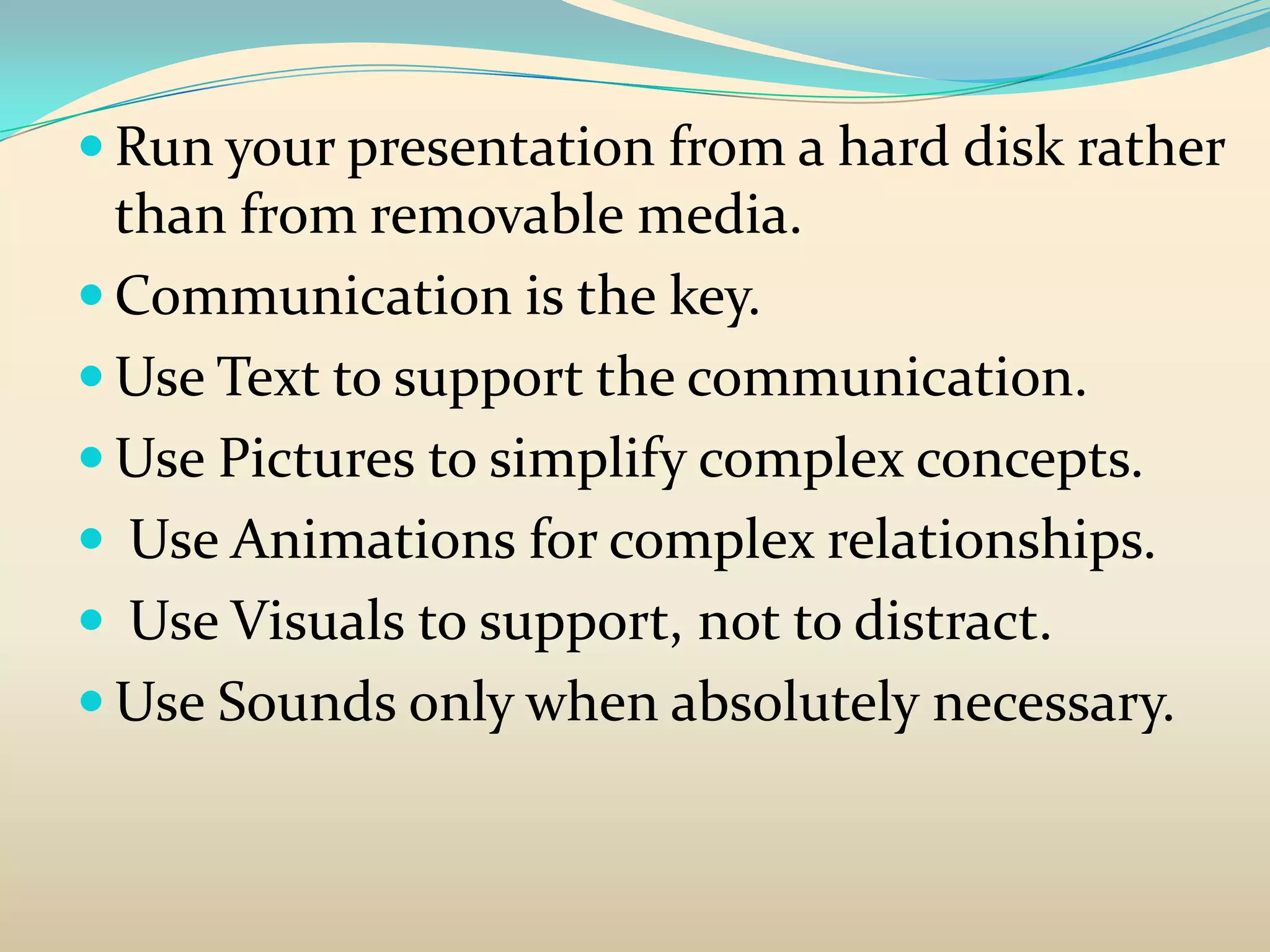  Run your presentation from a hard disk rather
  than from removable media.
 Communication is the key.
 Use Text to support the communication.
 Use Pictures to simplify complex concepts.
 Use Animations for complex relationships.
 Use Visuals to support, not to distract.
 Use Sounds only when absolutely necessary.
 