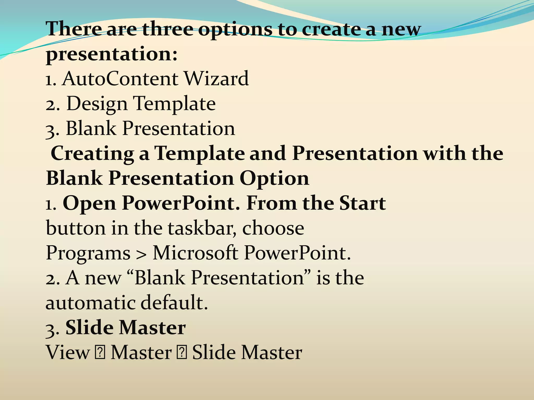 There are three options to create a new
presentation:
1. AutoContent Wizard
2. Design Template
3. Blank Presentation
 Creating a Template and Presentation with the
Blank Presentation Option
1. Open PowerPoint. From the Start
button in the taskbar, choose
Programs > Microsoft PowerPoint.
2. A new “Blank Presentation” is the
automatic default.
3. Slide Master
View   Master  Slide Master
 