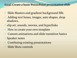 Goal: Create a basic PowerPoint presentation slide

• Slide Masters and gradient background fills
• Adding text boxes, images, auto shapes, drop
    shadows,
•   clip art, sounds, movies, and hyperlinks
•    How to create your own template
•    Custom animations and slide transition basics
•   Speaker notes
•    Combining existing presentations
•    Slide Show controls
 