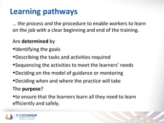 Learning pathways
… the process and the procedure to enable workers to learn
on the job with a clear beginning and end of the training.

Are determined by
•Identifying the goals
•Describing the tasks and activities required
•Sequencing the activities to meet the learners’ needs
•Deciding on the model of guidance or mentoring
•Deciding when and where the practice will take
The purpose?
•to ensure that the learners learn all they need to learn
efficiently and safely.
 