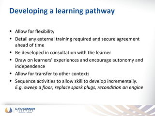 Developing a learning pathway

• Allow for flexibility
• Detail any external training required and secure agreement
  ahead of time
• Be developed in consultation with the learner
• Draw on learners’ experiences and encourage autonomy and
  independence
• Allow for transfer to other contexts
• Sequence activities to allow skill to develop incrementally.
  E.g. sweep a floor, replace spark plugs, recondition an engine
 