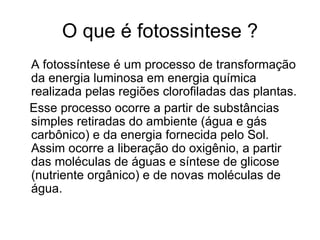 O que é fotossintese ?
A fotossíntese é um processo de transformação
da energia luminosa em energia química
realizada pelas regiões clorofiladas das plantas.
Esse processo ocorre a partir de substâncias
simples retiradas do ambiente (água e gás
carbônico) e da energia fornecida pelo Sol.
Assim ocorre a liberação do oxigênio, a partir
das moléculas de águas e síntese de glicose
(nutriente orgânico) e de novas moléculas de
água.
 