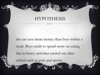 HYPOTHESIS



irls can save more money than boys within a
week. Boys tends to spend more on eating
due to heavy activities carried out after
school such as gym and sports.
 