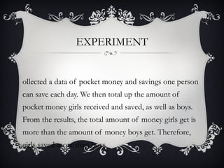 EXPERIMENT


ollected a data of pocket money and savings one person
can save each day. We then total up the amount of
pocket money girls received and saved, as well as boys.
From the results, the total amount of money girls get is
more than the amount of money boys get. Therefore,
girls saved more than boys.
 