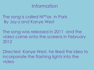 Information

The song is called Ni**as in Paris
 By Jay-z and Kanye West

The song was released in 2011 and the
video came onto the screens in February
2012

Directed Kanye West, he liked the idea to
incorporate the flashing lights into the
video
 