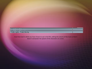 Insert the track in which you have chosen to use in the film, editing the volume of the track so that it
                      doesn’t overpower the speech of the characters on screen.
 