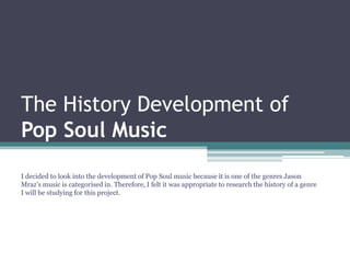 The History Development of
Pop Soul Music
I decided to look into the development of Pop Soul music because it is one of the genres Jason
Mraz’s music is categorised in. Therefore, I felt it was appropriate to research the history of a genre
I will be studying for this project.
 