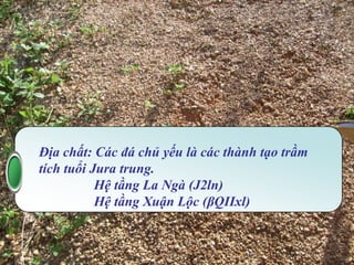 MT01
         KHỰC VỰC CẦU LA NGÀ

Địa mạo: Thung lũng xâm thực có các miệng núi lửa




  Địa chất: Các đá chủ yếu là các thành tạo trầm
  tích tuổi Jura trung.
             Hệ tầng La Ngà (J2ln)
             Hệ tầng Xuận Lộc (βQIIxl)
 