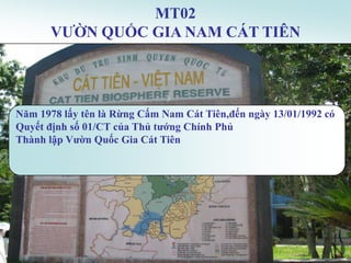 MT02
      VƢỜN QUỐC GIA NAM CÁT TIÊN




Năm 1978 lấy tên là Rừng Cấm Nam Cát Tiên,đến ngày 13/01/1992 có
Quyết định số 01/CT của Thủ tƣớng Chính Phủ
Thành lập Vƣờn Quốc Gia Cát Tiên
 