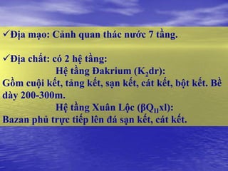 Địa mạo: Cảnh quan thác nƣớc 7 tầng.

Địa chất: có 2 hệ tầng:
            Hệ tầng Đakrium (K2dr):
Gồm cuội kết, tảng kết, sạn kết, cát kết, bột kết. Bề
dày 200-300m.
            Hệ tầng Xuân Lộc (βQIIxl):
Bazan phủ trực tiếp lên đá sạn kết, cát kết.
 