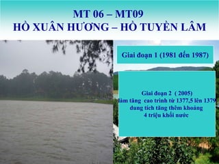 MT 06 – MT09
HỒ XUÂN HƢƠNG – HỒ TUYỀN LÂM

                Giai đoạn 1 (1981 đến 1987)




                       Giai đoạn 2 ( 2005)
               làm tăng cao trình từ 1377,5 lên 1379
                   dung tích tăng thêm khoảng
                        4 triệu khối nƣớc
 