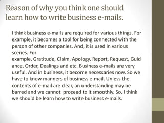 Reason of why you think one should
learn how to write business e-mails.
 I think business e-mails are required for various things. For
 example, it becomes a tool for being connected with the
 person of other companies. And, it is used in various
 scenes. For
 example, Gratitude, Claim, Apology, Report, Request, Guid
 ance, Order, Dealings and etc. Business e-mails are very
 useful. And in business, it become necessaries now. So we
 have to know manners of business e-mail. Unless the
 contents of e-mail are clear, an understanding may be
 barred and we cannot proceed to it smoothly. So, I think
 we should be learn how to write business e-mails.
 
