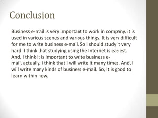Conclusion
Business e-mail is very important to work in company. it is
used in various scenes and various things. It is very difficult
for me to write business e-mail. So I should study it very
hard. I think that studying using the Internet is easiest.
And, I think it is important to write business e-
mail, actually. I think that I will write it many times. And, I
will write many kinds of business e-mail. So, It is good to
learn within now.
 