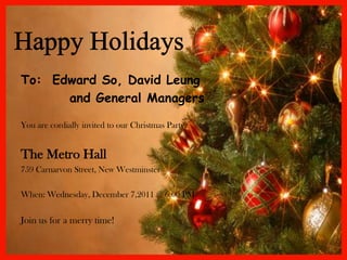 To: Edward So, David Leung
      and General Managers

You are cordially invited to our Christmas Party.


The Metro Hall
759 Carnarvon Street, New Westminster

When: Wednesday, December 7,2011 @ 6:00 PM


Join us for a merry time!
 