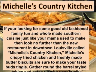 If your looking for some good old fashioned
     family fun and whole made southern
  cuisine just like your mama used to make
       then look no further than the new
   restaurant in downtown Louisville called
   “Michelle's Country Kitchen,” Michelle’s
     crispy fried chicken and freshly made
 butter biscuits are sure to make your taste
 buds tingle. Gather round the barrel styled
 