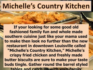 If your looking for some good old
   fashioned family fun and whole made
southern cuisine just like your mama used
to make then look no further than the new
 restaurant in downtown Louisville called
  “Michelle's Country Kitchen,” Michelle’s
   crispy fried chicken and freshly made
butter biscuits are sure to make your taste
buds tingle. Gather round the barrel styled
 