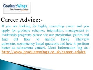 Career Advice:-
If you are looking for highly rewarding career and you
apply for graduate schemes, internships, management or
leadership programs please see our preparation guides and
find    out    how    to    handle     tricky   interview
questions, competency based questions and how to perform
better at assessment centers. More Information log on-
http://www.graduatewings.co.uk/career-advice
 