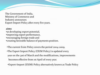 The Government of India,
Ministry of Commerce and
Industry announces
Export Import Policy after every five years.

aims
•at developing export potential,
•improving export performance,
•encouraging foreign trade and
•creating favorable balance of payments position.

 •The current Exim Policy covers the period 2004-2009.
 •The Export Import Policy (EXIM Policy) is updated every
  year on the 31st of March and the modifications, improvements
   becomes effective from 1st April of every year.
  •Export-Import (EXIM) Policy alternatively known as Trade Policy
 