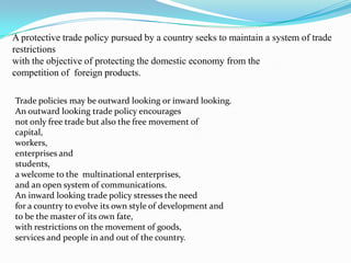 A protective trade policy pursued by a country seeks to maintain a system of trade
restrictions
with the objective of protecting the domestic economy from the
competition of foreign products.

Trade policies may be outward looking or inward looking.
An outward looking trade policy encourages
not only free trade but also the free movement of
capital,
workers,
enterprises and
students,
a welcome to the multinational enterprises,
and an open system of communications.
An inward looking trade policy stresses the need
for a country to evolve its own style of development and
to be the master of its own fate,
with restrictions on the movement of goods,
services and people in and out of the country.
 