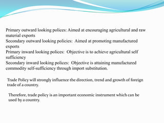Primary outward looking polices: Aimed at encouraging agricultural and raw
material exports
Secondary outward looking policies: Aimed at promoting manufactured
exports
Primary inward looking polices: Objective is to achieve agricultural self
sufficiency
Secondary inward looking polices: Objective is attaining manufactured
commodity self-sufficiency through import substitution.

Trade Policy will strongly influence the direction, trend and growth of foreign
trade of a country.

 Therefore, trade policy is an important economic instrument which can be
 used by a country.
 