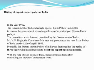History of export-import policy of India




  In the year 1962,
   the Government of India selected a special Exim Policy Committee
  to review the government preceding policies of export import (Indian Exim
  policy).
  The committee was afterward permitted by the Government of India.
  Mr. V. P. Singh, the Commerce Minister and pronounced the new Exim Policy
  of India on the 12th of April, 1985.
  Primarily the Export-Import Policy of India was launched for the period of
  three years with main intention to boost the export business in India.
  With the help of exim policy of India, the government looks after
  controlling the import of unnecessary items.
 