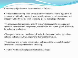 Hence these objectives can be summarized as follows:

• To hasten the economy from low level of economic behavior to high level of
economic activities by making it a worldwide oriented vivacious economy and
to receive utmost benefits from escalating global market opportunities.

• To arouse constant economic growth by providing access to necessary raw
materials, intermediates, components, consumables and capital goods mandatory
for enlarging production.

• To augment the techno local strength and effectiveness of Indian agriculture,
industry and services, thus, improving their competitiveness.

• To produce new services, opportunities and support the accomplishment of
internationally accepted standards of quality.

• To offer worth consumer products at rational prices.
 