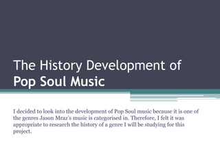 The History Development of
Pop Soul Music

I decided to look into the development of Pop Soul music because it is one of
the genres Jason Mraz’s music is categorised in. Therefore, I felt it was
appropriate to research the history of a genre I will be studying for this
project.
 