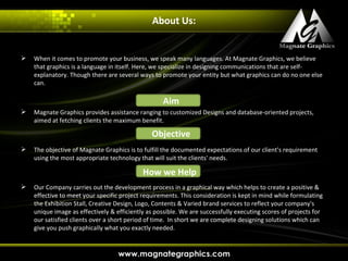 About Us:


   When it comes to promote your business, we speak many languages. At Magnate Graphics, we believe
    that graphics is a language in itself. Here, we specialize in designing communications that are self-
    explanatory. Though there are several ways to promote your entity but what graphics can do no one else
    can.

                                                   Aim
   Magnate Graphics provides assistance ranging to customized Designs and database-oriented projects,
    aimed at fetching clients the maximum benefit.

                                               Objective
   The objective of Magnate Graphics is to fulfill the documented expectations of our client's requirement
    using the most appropriate technology that will suit the clients' needs.

                                            How we Help
   Our Company carries out the development process in a graphical way which helps to create a positive &
    effective to meet your specific project requirements. This consideration is kept in mind while formulating
    the Exhibition Stall, Creative Design, Logo, Contents & Varied brand services to reflect your company's
    unique image as effectively & efficiently as possible. We are successfully executing scores of projects for
    our satisfied clients over a short period of time. In short we are complete designing solutions which can
    give you push graphically what you exactly needed.
 