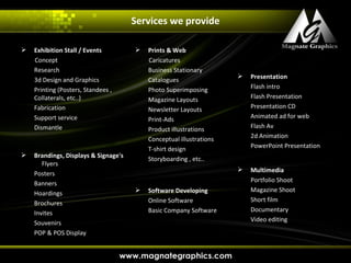 Services we provide

   Exhibition Stall / Events            Prints & Web
    Concept                               Caricatures
    Research                              Business Stationary
                                                                        Presentation
    3d Design and Graphics                Catalogues
    Printing (Posters, Standees ,         Photo Superimposing            Flash intro
    Collaterals, etc..)                   Magazine Layouts               Flash Presentation
    Fabrication                           Newsletter Layouts             Presentation CD
    Support service                       Print-Ads                      Animated ad for web
    Dismantle                             Product illustrations          Flash Av
                                          Conceptual illustrations       2d Animation
                                          T-shirt design                 PowerPoint Presentation
   Brandings, Displays & Signage's       Storyboarding , etc..
       Flyers
                                                                        Multimedia
    Posters
                                                                         Portfolio Shoot
    Banners
                                         Software Developing            Magazine Shoot
    Hoardings
                                          Online Software                Short film
    Brochures
                                          Basic Company Software         Documentary
    Invites
                                                                         Video editing
    Souvenirs
    POP & POS Display
 