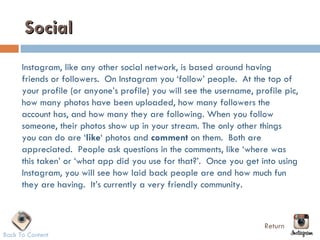 Social
      Instagram, like any other social network, is based around having
      friends or followers.  On Instagram you ‘follow’ people.  At the top of
      your profile (or anyone’s profile) you will see the username, profile pic,
      how many photos have been uploaded, how many followers the
      account has, and how many they are following. When you follow
      someone, their photos show up in your stream. The only other things
      you can do are ‘like‘ photos and comment on them.  Both are
      appreciated.  People ask questions in the comments, like ‘where was
      this taken’ or ‘what app did you use for that?’.  Once you get into using
      Instagram, you will see how laid back people are and how much fun
      they are having.  It’s currently a very friendly community.



                                                                      Return
Back To Content
 
