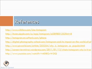 References
     http://www.wikihow.com/Use-Instagram
     http://itunes.apple.com/us/app/instagram/id389801252?mt=8
     http://instagram.en.softonic.com/iphone
     http://digital-photography-school.com/instagram-and-its-impact-on-the-world-of-pho
     http://www.pcworld.com/article/253254/why_is_instagram_so_popular.html
     http://careerviewmirror.wordpress.com/2011/01/13/whats-instagram-why-is-it-so-p
     http://www.youtube.com/watch?v=t40I8GvW2lQ




Back To Content
 