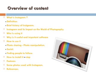 Overview of content
    What is Instagram ?
    - Definition.
    - Brief history of Instgaram.
    Instagram and its Impact on the World of Photography
    Who is using it
    Why is it useful and important software
    How to use it
    - Photo sharing - Photo manipulation.
    - Social.
    - finding people to follow.
    How to install it – step
    Features
    Some photos used with Instagram.
    References.
 