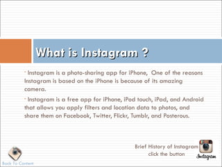 What is Instagram ?
          • Instagram is a photo-sharing app for iPhone, One of the reasons
          Instagram is based on the iPhone is because of its amazing
          camera.
          •Instagram is a free app for iPhone, iPod touch, iPad, and Android
          that allows you apply filters and location data to photos, and
          share them on Facebook, Twitter, Flickr, Tumblr, and Posterous.



                                                  Brief History of Instagram
                                                        click the button
Back To Content
 