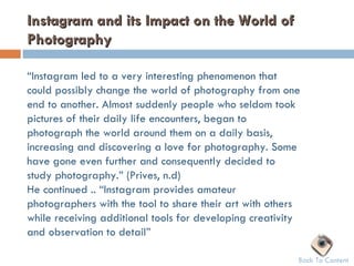 Instagram and its Impact on the World of
Photography

“Instagram led to a very interesting phenomenon that
could possibly change the world of photography from one
end to another. Almost suddenly people who seldom took
pictures of their daily life encounters, began to
photograph the world around them on a daily basis,
increasing and discovering a love for photography. Some
have gone even further and consequently decided to
study photography.” (Prives, n.d)
He continued .. “Instagram provides amateur
photographers with the tool to share their art with others
while receiving additional tools for developing creativity
and observation to detail”

                                                         Back To Content
 