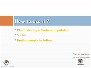 How to use it ?
                  * Photo sharing - Photo manipulation.
                  * Social.
                  * finding people to follow.


                                                          Click to see how
                                                          to use Instagram


Back To Content
 