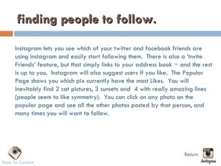 finding people to follow.

      Instagram lets you see which of your twitter and facebook friends are
      using instagram and easily start following them.  There is also a ‘Invite
      Friends’ feature, but that simply links to your address book ~ and the rest
      is up to you.  Instagram will also suggest users if you like.  The Popular
      Page shows you which pix currently have the most Likes.  You will
      inevitably find 2 cat pictures, 3 sunsets and  4 with really amazing lines
      (people seem to like symmetry).  You can click on any photo on the
      popular page and see all the other photos posted by that person, and
      many times you will want to follow.




                                                                      Return
Back To Content
 