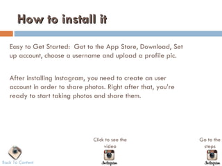 How to install it
   Easy to Get Started: Got to the App Store, Download, Set
   up account, choose a username and upload a profile pic.


   After installing Instagram, you need to create an user
   account in order to share photos. Right after that, you’re
   ready to start taking photos and share them.




                                Click to see the                Go to the
                                     video                       steps

Back To Content
 