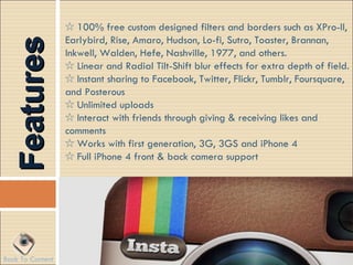 ☆ 100% free custom designed filters and borders such as XPro-II,
  Features        Earlybird, Rise, Amaro, Hudson, Lo-fi, Sutro, Toaster, Brannan,
                  Inkwell, Walden, Hefe, Nashville, 1977, and others.
                  ☆ Linear and Radial Tilt-Shift blur effects for extra depth of field.
                  ☆ Instant sharing to Facebook, Twitter, Flickr, Tumblr, Foursquare,
                  and Posterous
                  ☆ Unlimited uploads
                  ☆ Interact with friends through giving & receiving likes and
                  comments
                  ☆ Works with first generation, 3G, 3GS and iPhone 4
                  ☆ Full iPhone 4 front & back camera support




Back To Content
 