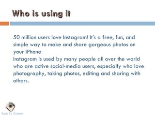 Who is using it

       50 million users love Instagram! It's a free, fun, and
       simple way to make and share gorgeous photos on
       your iPhone
       Instagram is used by many people all over the world
       who are active social-media users, especially who love
       photography, taking photos, editing and sharing with
       others.




Back To Content
 