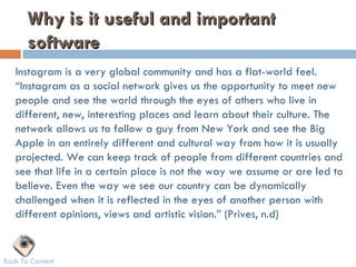 Why is it useful and important
       software
   Instagram is a very global community and has a flat-world feel.
   “Instagram as a social network gives us the opportunity to meet new
   people and see the world through the eyes of others who live in
   different, new, interesting places and learn about their culture. The
   network allows us to follow a guy from New York and see the Big
   Apple in an entirely different and cultural way from how it is usually
   projected. We can keep track of people from different countries and
   see that life in a certain place is not the way we assume or are led to
   believe. Even the way we see our country can be dynamically
   challenged when it is reflected in the eyes of another person with
   different opinions, views and artistic vision.” (Prives, n.d)


Back To Content
 