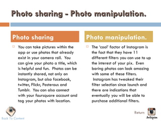 Photo sharing - Photo manipulation.

       Photo sharing                            Photo manipulation.
          You can take pictures within the        The ‘cool’ factor of Instagram is
           app or use photos that already           the fact that they have 11
           exist in your camera roll.  You          different filters you can use to up
           can give your photo a title, which       the interest of your pix.  Even
           is helpful and fun.  Photos can be       boring photos can look amazing
           instantly shared, not only on            with some of these filters.
           Instagram, but also facebook,             Instagram has tweaked their
           twitter, Flickr, Posterous and           filter selection since launch and
           Tumblr.  You can also connect            there are indications that
           with your foursquare account and         eventually you will be able to
           tag your photos with location.           purchase additional filters.

                                                                             Return
Back To Content
 