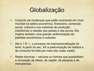 Globalização
Conjunto de mudanças que estão ocorrendo em nível
mundial na esfera econômica, financeira, comercial,
social, cultural e nos sistemas de produção,
interferindo a relação dos países e dos povos. Ela
implica também uma grande uniformização de
padrões econômicos e culturais.

Até a 1 R. I., o processo de internacionalização foi
lento. A partir do sec. XX a padronização de hábitos e
de consumo foi feita por meio dos mass media.

Redes técnicas – veículos ou formas que possibilitam
a circulação de ideias, do capital, de pessoas e de
mercadorias.
 