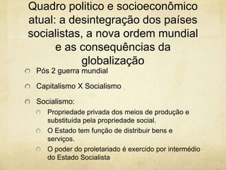 Quadro politico e socioeconômico
atual: a desintegração dos países
socialistas, a nova ordem mundial
      e as consequências da
           globalização
 Pós 2 guerra mundial

 Capitalismo X Socialismo

 Socialismo:
    Propriedade privada dos meios de produção e
    substituída pela propriedade social.
    O Estado tem função de distribuir bens e
    serviços.
    O poder do proletariado é exercido por intermédio
    do Estado Socialista
 