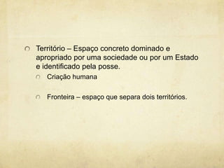 Território – Espaço concreto dominado e
apropriado por uma sociedade ou por um Estado
e identificado pela posse.
   Criação humana

   Fronteira – espaço que separa dois territórios.
 